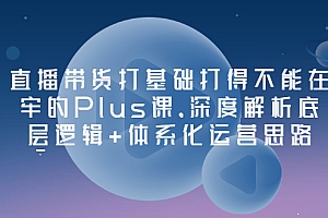 【第3527期】直播带货打基础打得不能在牢的Plus课,深度解析底层逻辑+体系化运营思路