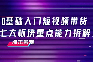 【第4138期】0基础入门短视频带货,七大板块重点能力拆解,7节精品课4小时干货