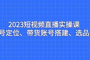 【第7134期】2023短视频直播实操课,账号定位、带货账号搭建、选品