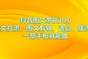 【第8744期】抖音图文带货10.0,图文拉流、图文剪辑,选品、接流等,一部手机就能做