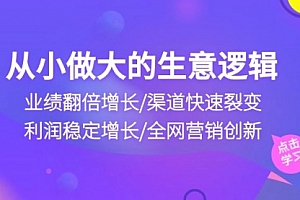【第10196期】从小做大生意逻辑:业绩翻倍增长/渠道快速裂变/利润稳定增长/全网营销创新