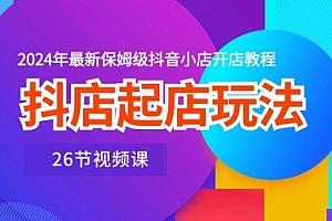 【第10380期】抖店起店玩法,2024年最新保姆级抖音小店开店教程(26节视频课)
