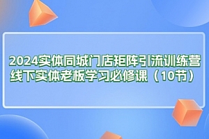 【第10772期】2024实体同城门店矩阵引流训练营,线下实体老板学习必修课