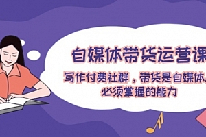 【第11245期】自媒体带货运营课:写作付费社群,带货是自媒体人必须掌握的能力