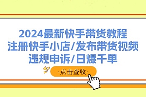 【第11190期】2024最新快手带货教程:注册快手小店/发布带货视频/违规申诉/日爆千单