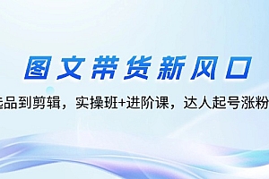 【第11412期】图文带货新风口:从选品到剪辑,实操班+进阶课,达人起号涨粉实战
