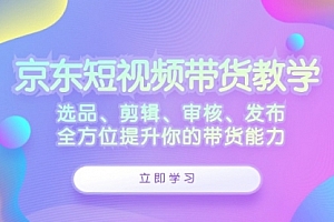 【第11550期】京东短视频带货教学:选品、剪辑、审核、发布,全方位提升你的带货能力