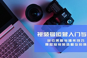 【第11624期】视频号运营入门与提升:定位策略与操作技巧,爆款短视频选题与拍摄