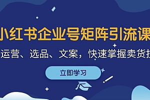【第11731期】小红书企业号矩阵引流课,涵盖运营、选品、文案,快速掌握卖货技巧