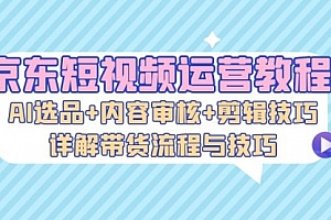 【第11777期】京东短视频运营教程:AI选品+内容审核+剪辑技巧,详解带货流程与技巧