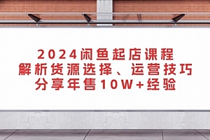 【第11881期】2024闲鱼起店课程:解析货源选择、运营技巧,分享年售10W+经验