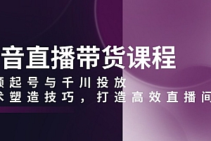 【第12217期】抖音直播带货课程,视频起号与千川投放,话术塑造技巧,打造高效直播间