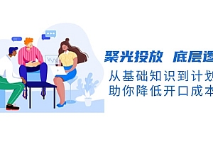 【第12221期】聚光投放 底层逻辑课,从基础知识到计划搭建,助你降低开口成本十倍