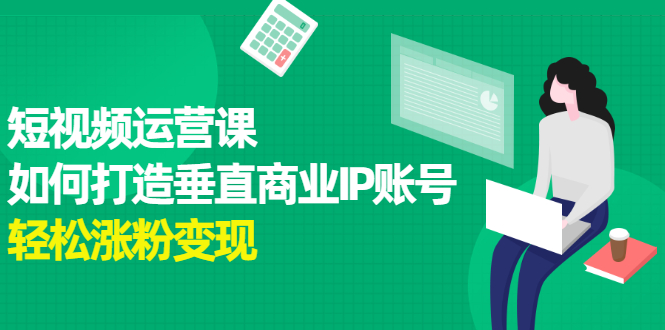 【副业项目2654期】短视频运营课，如何打造垂直商业IP账号，轻松涨粉变现-知行副业网