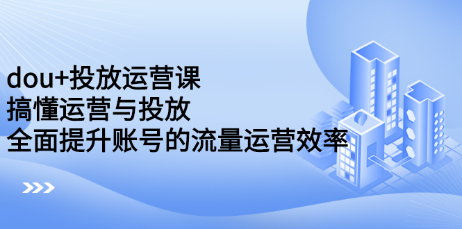 【第2696期】dou+投放运营课：搞懂运营与投放，全面提升账号的流量运营效率-勇锶商机网