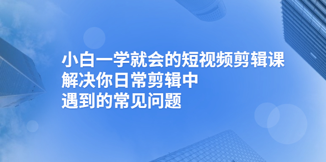 【副业项目2933期】小白一学就会的短视频剪辑课，解决你日常剪辑中遇到的常见问题-知行副业网