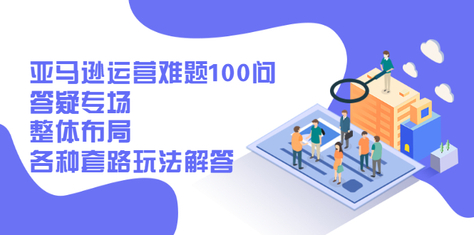 【第2935期】亚马逊运营难题100问答疑专场：整体布局，各种套路玩法解答-勇锶商机网