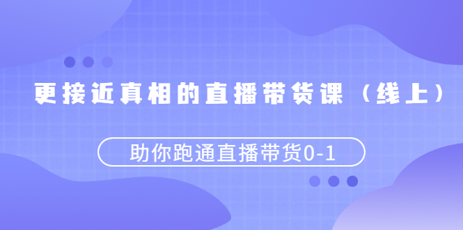 【第2948期】更接近真相的直播带货课（线上）,助你跑通直播带货0-1-勇锶商机网