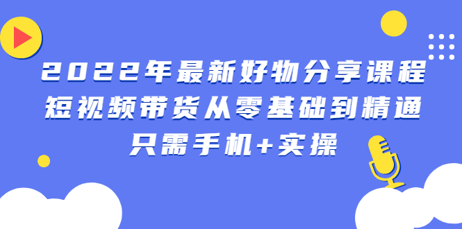 【第2954期】2022年最新好物分享课程：短视频带货从零基础到精通，只需手机+实操-勇锶商机网