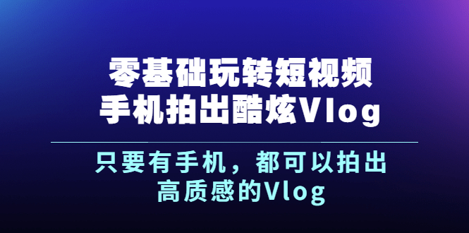 【副业项目2963期】《零基础玩转短视频手机拍出酷炫Vlog》只要有手机，都可以拍出高质感的Vlog-知行副业网