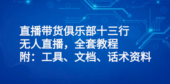 【副业项目3012期】直播带货俱乐部十三行、无人直播，全套教程附：工具、文档、话术资料-知行副业网