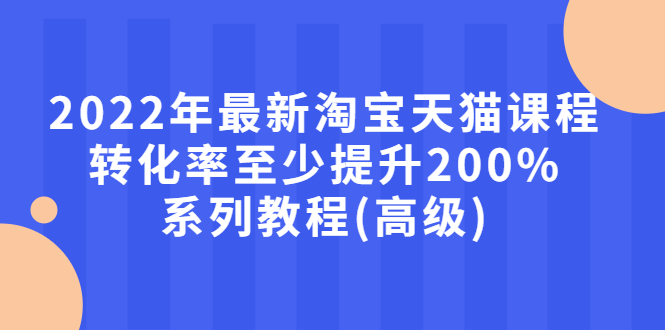 【第3125期】2022年最新淘宝天猫课程-转化率至少提升200%系列教程(高级)-勇锶商机网