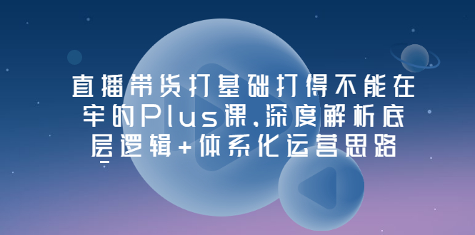 【第3527期】直播带货打基础打得不能在牢的Plus课，深度解析底层逻辑+体系化运营思路-勇锶商机网