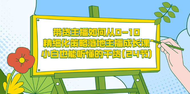 【第3576期】带货主播如何从0-10，精细化策略落地主播成长课，小白也能听懂的干货(24节)-勇锶商机网