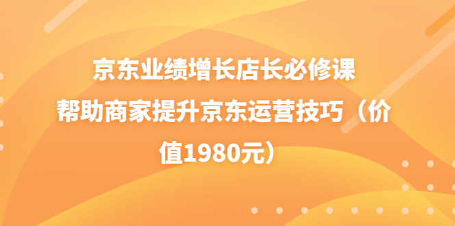 【第3821期】京东业绩增长店长必修课：帮助商家提升京东运营技巧（价值1980元）-勇锶商机网