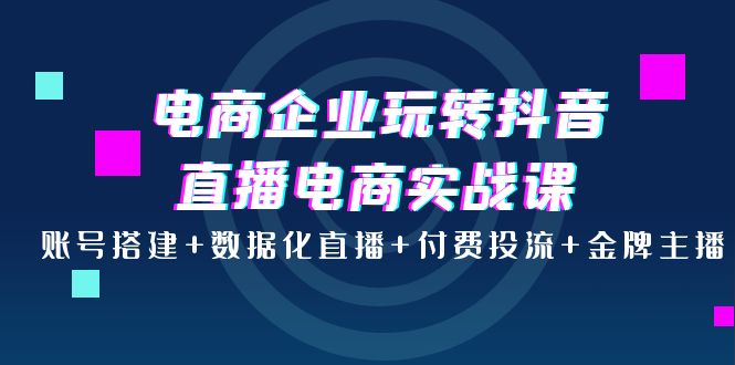 【第4047期】电商企业玩转抖音直播电商实战课：账号搭建+数据化直播+付费投流+金牌主播-勇锶商机网