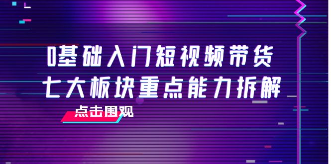 【第4138期】0基础入门短视频带货，七大板块重点能力拆解，7节精品课4小时干货-勇锶商机网