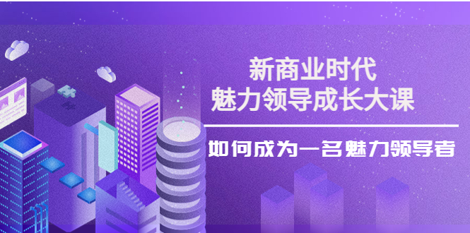 【第4191期】新商业时代·魅力领导成长大课：如何成为一名魅力领导者（26节课时）-勇锶商机网