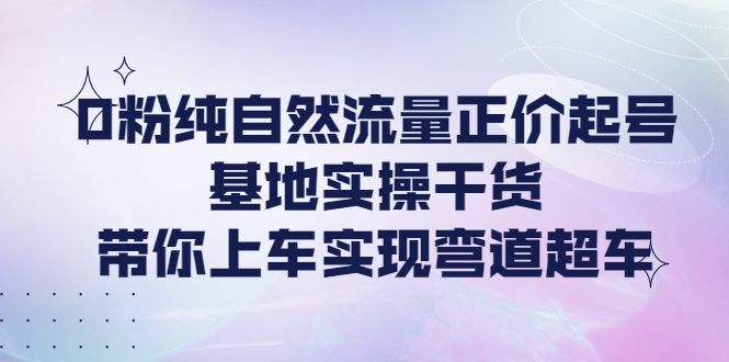 【第4281期】0粉纯自然流量正价起号基地实操干货，带你上车实现弯道超车-勇锶商机网