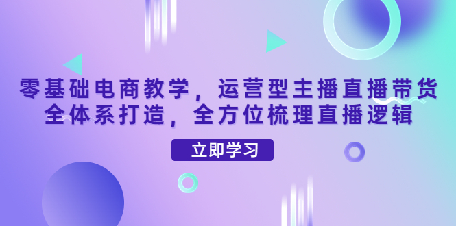 【第4299期】零基础电商教学，运营型主播直播带货全体系打造，全方位梳理直播逻辑-勇锶商机网