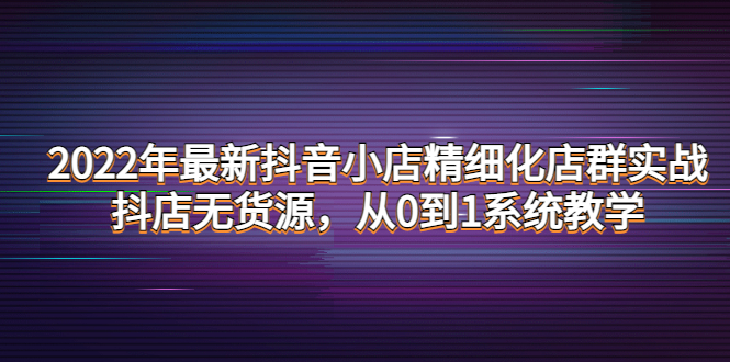 【第4317期】2022年最新抖音小店精细化店群实战，抖店无货源，从0到1系统教学-勇锶商机网