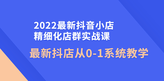 【第4351期】2022最新抖音小店精细化店群实战课，最新抖店从0-1系统教学-勇锶商机网