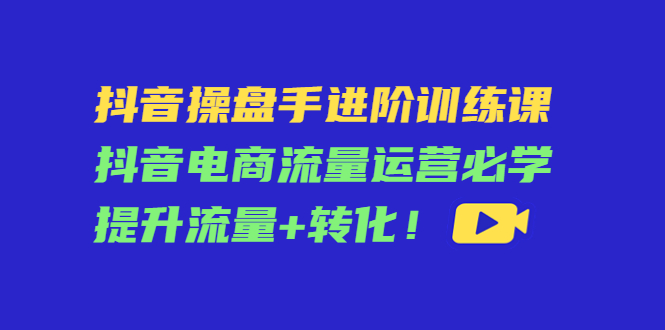 【第4500期】抖音操盘手进阶训练课：抖音电商流量运营必学，提升流量+转化-勇锶商机网