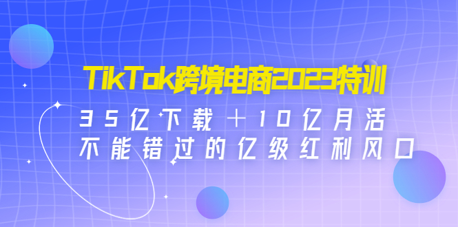 【第4833期】TikTok跨境电商2023特训：35亿下载＋10亿月活，不能错过的亿级红利风口-勇锶商机网