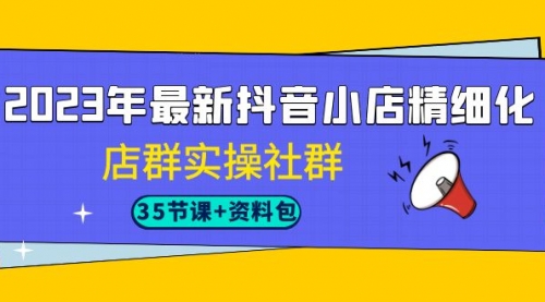 【第7096期】2023年最新抖音小店精细化-店群实操社群（35节课+资料包）-勇锶商机网