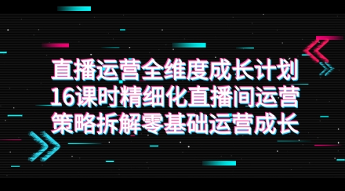 【第7895期】直播运营-全维度 成长计划，16课时精细化直播间运营策略拆解零基础运营成长-勇锶商机网