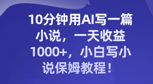 【第8248期】10分钟用AI写一篇小说，一天收益1000+，小白写小说保姆教程！-勇锶商机网