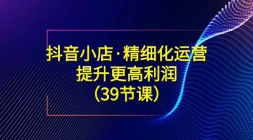 【第8917期】抖音小店·精细化运营：提升·更高利润（39节课）-勇锶商机网