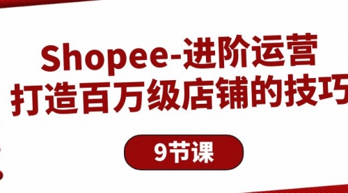 【第9923期】Shopee-进阶运营：打造百万级店铺的技巧（9节课）-勇锶商机网