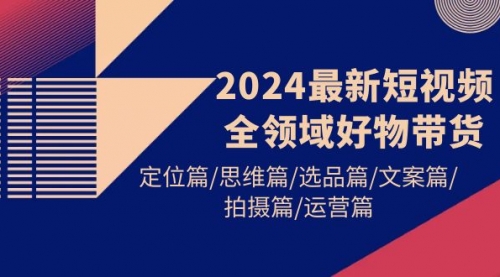 【第9714期】2024最新短视频全领域好物带货 定位篇/思维篇/选品篇/文案篇/拍摄篇/运营篇-勇锶商机网